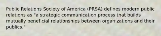 Public Relations Society of America (PRSA) defines modern public relations as "a strategic communication process that builds mutually beneficial relationships between organizations and their publics."