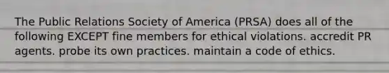 The Public Relations Society of America (PRSA) does all of the following EXCEPT fine members for ethical violations. accredit PR agents. probe its own practices. maintain a code of ethics.