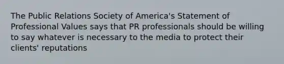 The Public Relations Society of America's Statement of Professional Values says that PR professionals should be willing to say whatever is necessary to the media to protect their clients' reputations