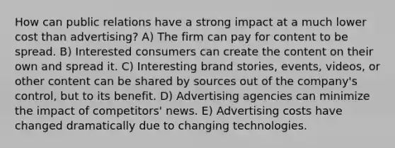 How can public relations have a strong impact at a much lower cost than advertising? A) The firm can pay for content to be spread. B) Interested consumers can create the content on their own and spread it. C) Interesting brand stories, events, videos, or other content can be shared by sources out of the company's control, but to its benefit. D) Advertising agencies can minimize the impact of competitors' news. E) Advertising costs have changed dramatically due to changing technologies.