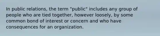 In public relations, the term "public" includes any group of people who are tied together, however loosely, by some common bond of interest or concern and who have consequences for an organization.