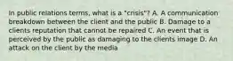 In public relations terms, what is a "crisis"? A. A communication breakdown between the client and the public B. Damage to a clients reputation that cannot be repaired C. An event that is perceived by the public as damaging to the clients image D. An attack on the client by the media