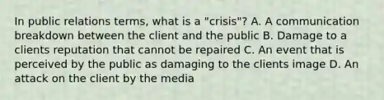 In public relations terms, what is a "crisis"? A. A communication breakdown between the client and the public B. Damage to a clients reputation that cannot be repaired C. An event that is perceived by the public as damaging to the clients image D. An attack on the client by the media