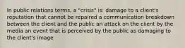 In public relations terms, a "crisis" is: damage to a client's reputation that cannot be repaired a communication breakdown between the client and the public an attack on the client by the media an event that is perceived by the public as damaging to the client's image