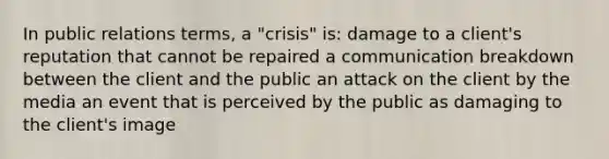 In public relations terms, a "crisis" is: damage to a client's reputation that cannot be repaired a communication breakdown between the client and the public an attack on the client by the media an event that is perceived by the public as damaging to the client's image