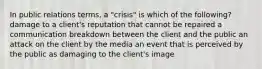 In public relations terms, a "crisis" is which of the following? damage to a client's reputation that cannot be repaired a communication breakdown between the client and the public an attack on the client by the media an event that is perceived by the public as damaging to the client's image