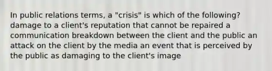 In public relations terms, a "crisis" is which of the following? damage to a client's reputation that cannot be repaired a communication breakdown between the client and the public an attack on the client by the media an event that is perceived by the public as damaging to the client's image