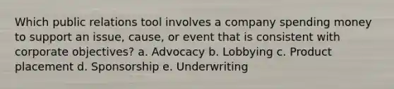 Which public relations tool involves a company spending money to support an issue, cause, or event that is consistent with corporate objectives? a. Advocacy b. Lobbying c. Product placement d. Sponsorship e. Underwriting