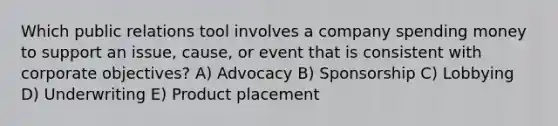 Which public relations tool involves a company spending money to support an issue, cause, or event that is consistent with corporate objectives? A) Advocacy B) Sponsorship C) Lobbying D) Underwriting E) Product placement