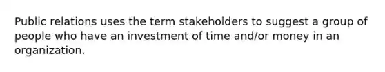 Public relations uses the term stakeholders to suggest a group of people who have an investment of time and/or money in an organization.