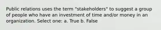 Public relations uses the term "stakeholders" to suggest a group of people who have an investment of time and/or money in an organization. Select one: a. True b. False