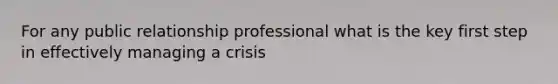 For any public relationship professional what is the key first step in effectively managing a crisis