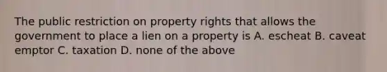 The public restriction on property rights that allows the government to place a lien on a property is A. escheat B. caveat emptor C. taxation D. none of the above