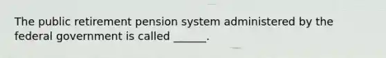 The public retirement pension system administered by the federal government is called ______.