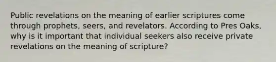 Public revelations on the meaning of earlier scriptures come through prophets, seers, and revelators. According to Pres Oaks, why is it important that individual seekers also receive private revelations on the meaning of scripture?