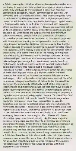 • Public revenue is critical for all underdeveloped countries who are trying to accelerate their economic progress, since no matter what, they will have to try to expand a lot of non-revenue services like education, health, communication systems...for economic and cultural development. And these are gonna have to be financed by the government. Also a higher proportion of resources will be able to be devoted to building up capital assets. • Foreign aid is likely to be fruitful IF combined with domestic effort, not treated like a substitute. • Developed countries collect 25 to 30 percent of GNP in taxes. Underdeveloped typically only collect 8-15. Since taxes are surplus income over minimum subsistence needs, people think that proportion of national income that poorer countries can divert to communal purposes with taxes without causing social upheaval is much smaller. • Huge income inequality—National income may be low, but the fraction accrued by a small minority is frequently greater than in rich countries...more money is also used for consumption rather than saving. This stems from a lot of the money coming from land ownership, and owners tend to be high spenders. • Most underdeveloped countries also have regressive taxes (tax that takes a larger percentage from low-income people than from high-income people. A regressive tax is generally a tax that is applied uniformly. This means that it hits lower-income individuals harder.) . Indirect taxes, most of which fall on articles of mass consumption, make up a higher share of the total revenue. Far more of the income tax revenue falls on salaries and wages, collected by a deduction-at-source method. Shortfall in revenue is largely a reflection of failure to tax the wealthier sectors of the community effectively. A lot of the progressive income taxes and inheritance practices that they have on paper aren't really implemented. The normal underdeveloped country collect 1/c.some countries. Secrecy and anonymity of property is regarded as sacred and safeguarded. Kasara, "Tax Me If You Can" • Widespread belief that people benefit from patronage when coethnics hold power. Local level inequalities on wealth, education and access to political power influence who benefits from these resources • Farmers in a president's home area face higher tax rates in fact, than those outside of it. Easier for them to tax their own because they are less likely to be candidates emerging from ruler's home region. Also citizens with fewer alternatives pay more taxes typically, like the rural majority, because rural people are less likely to overthrow governments than urban dwellers. Where there is more political competition at the local level. Frowers of perennials face higher tax rates because they are less likely to switch to other crops. • Psychic benefits from co-ethnic leader, even if they receive less benefits. • Politicians have better info about and contacts in their home areas and can secure the same level of political support at home for less effort than they would in other regions of the country. • Politicians want to transfer resources to groups with high expected rates of return.