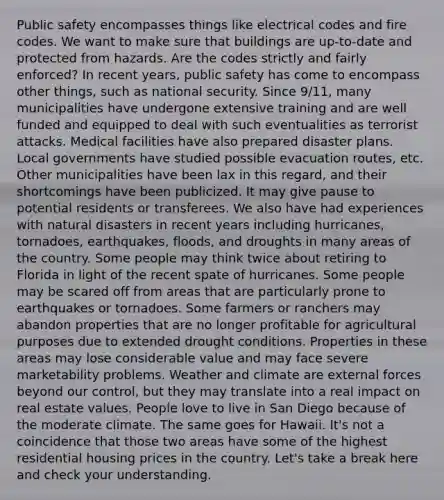 Public safety encompasses things like electrical codes and fire codes. We want to make sure that buildings are up-to-date and protected from hazards. Are the codes strictly and fairly enforced? In recent years, public safety has come to encompass other things, such as national security. Since 9/11, many municipalities have undergone extensive training and are well funded and equipped to deal with such eventualities as terrorist attacks. Medical facilities have also prepared disaster plans. Local governments have studied possible evacuation routes, etc. Other municipalities have been lax in this regard, and their shortcomings have been publicized. It may give pause to potential residents or transferees. We also have had experiences with natural disasters in recent years including hurricanes, tornadoes, earthquakes, floods, and droughts in many areas of the country. Some people may think twice about retiring to Florida in light of the recent spate of hurricanes. Some people may be scared off from areas that are particularly prone to earthquakes or tornadoes. Some farmers or ranchers may abandon properties that are no longer profitable for agricultural purposes due to extended drought conditions. Properties in these areas may lose considerable value and may face severe marketability problems. Weather and climate are external forces beyond our control, but they may translate into a real impact on real estate values. People love to live in San Diego because of the moderate climate. The same goes for Hawaii. It's not a coincidence that those two areas have some of the highest residential housing prices in the country. Let's take a break here and check your understanding.