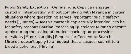 Public Safety Exception --General rule: Cops can engage in custodial interrogation without complying with Miranda in certain situations where questioning serves important "public safety" needs [Quarles] --Doesn't matter if cop actually intended it to be for safety reasons Routine Processing Questions: Miranda doesn't apply during the asking of routine "booking" or processing questions [Muniz plurality] Request for Consent to Search: Miranda doesn't apply to a request that a suspect submit to a blood alcohol test [Neville]