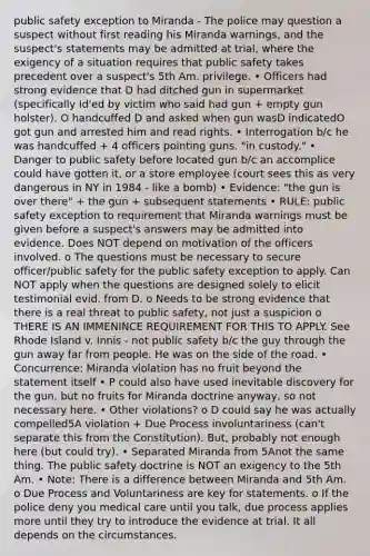 public safety exception to Miranda - The police may question a suspect without first reading his Miranda warnings, and the suspect's statements may be admitted at trial, where the exigency of a situation requires that public safety takes precedent over a suspect's 5th Am. privilege. • Officers had strong evidence that D had ditched gun in supermarket (specifically Id'ed by victim who said had gun + empty gun holster). O handcuffed D and asked when gun wasD indicatedO got gun and arrested him and read rights. • Interrogation b/c he was handcuffed + 4 officers pointing guns. "in custody." • Danger to public safety before located gun b/c an accomplice could have gotten it, or a store employee (court sees this as very dangerous in NY in 1984 - like a bomb) • Evidence: "the gun is over there" + the gun + subsequent statements • RULE: public safety exception to requirement that Miranda warnings must be given before a suspect's answers may be admitted into evidence. Does NOT depend on motivation of the officers involved. o The questions must be necessary to secure officer/public safety for the public safety exception to apply. Can NOT apply when the questions are designed solely to elicit testimonial evid. from D. o Needs to be strong evidence that there is a real threat to public safety, not just a suspicion o THERE IS AN IMMENINCE REQUIREMENT FOR THIS TO APPLY. See Rhode Island v. Innis - not public safety b/c the guy through the gun away far from people. He was on the side of the road. • Concurrence: Miranda violation has no fruit beyond the statement itself • P could also have used inevitable discovery for the gun, but no fruits for Miranda doctrine anyway, so not necessary here. • Other violations? o D could say he was actually compelled5A violation + Due Process involuntariness (can't separate this from the Constitution). But, probably not enough here (but could try). • Separated Miranda from 5Anot the same thing. The public safety doctrine is NOT an exigency to the 5th Am. • Note: There is a difference between Miranda and 5th Am. o Due Process and Voluntariness are key for statements. o If the police deny you medical care until you talk, due process applies more until they try to introduce the evidence at trial. It all depends on the circumstances.