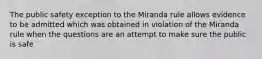 The public safety exception to the Miranda rule allows evidence to be admitted which was obtained in violation of the Miranda rule when the questions are an attempt to make sure the public is safe