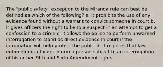 The "public safety" exception to the Miranda rule can best be defined as which of the following? a. it prohibits the use of any evidence found without a warrant to convict someone in court b. it gives officers the right to lie to a suspect in an attempt to get a confession to a crime c. it allows the police to perform unwarned interrogation to stand as direct evidence in court if the information will help protect the public d. it requires that law enforcement officers inform a person subject to an interrogation of his or her Fifth and Sixth Amendment rights