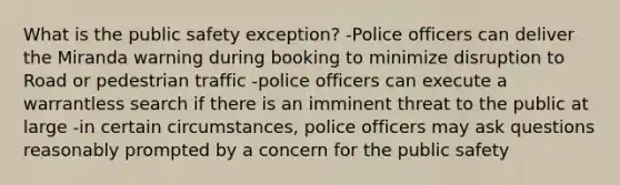 What is the public safety exception? -Police officers can deliver the Miranda warning during booking to minimize disruption to Road or pedestrian traffic -police officers can execute a warrantless search if there is an imminent threat to the public at large -in certain circumstances, police officers may ask questions reasonably prompted by a concern for the public safety