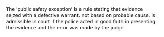 The 'public safety exception' is a rule stating that evidence seized with a defective warrant, not based on probable cause, is admissible in court if the police acted in good faith in presenting the evidence and the error was made by the judge