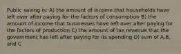 Public saving is: A) the amount of income that households have left over after paying for the factors of consumption B) the amount of income that businesses have left over after paying for the factors of production C) the amount of tax revenue that the government has left after paying for its spending D) sum of A,B, and C