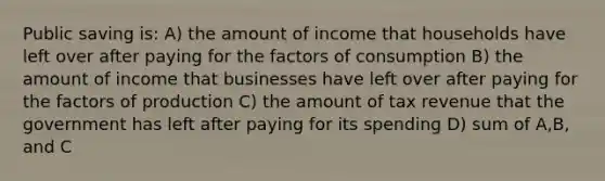 Public saving is: A) the amount of income that households have left over after paying for the factors of consumption B) the amount of income that businesses have left over after paying for the factors of production C) the amount of tax revenue that the government has left after paying for its spending D) sum of A,B, and C