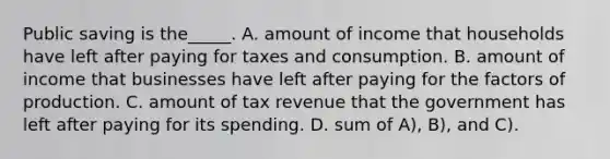 Public saving is the_____. A. amount of income that households have left after paying for taxes and consumption. B. amount of income that businesses have left after paying for the factors of production. C. amount of tax revenue that the government has left after paying for its spending. D. sum of A), B), and C).