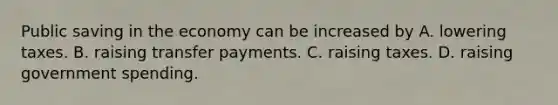 Public saving in the economy can be increased by A. lowering taxes. B. raising transfer payments. C. raising taxes. D. raising government spending.