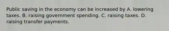 Public saving in the economy can be increased by A. lowering taxes. B. raising government spending. C. raising taxes. D. raising transfer payments.