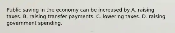 Public saving in the economy can be increased by A. raising taxes. B. raising transfer payments. C. lowering taxes. D. raising government spending.