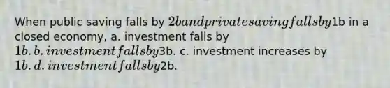 When public saving falls by 2b and private saving falls by1b in a closed economy, a. investment falls by 1b. b. investment falls by3b. c. investment increases by 1b. d. investment falls by2b.