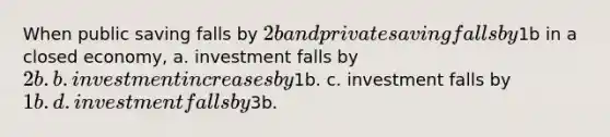 When public saving falls by 2b and private saving falls by1b in a closed economy, a. investment falls by 2b. b. investment increases by1b. c. investment falls by 1b. d. investment falls by3b.