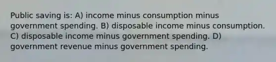 Public saving is: A) income minus consumption minus government spending. B) disposable income minus consumption. C) disposable income minus government spending. D) government revenue minus government spending.