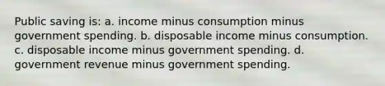 Public saving is: a. income minus consumption minus government spending. b. disposable income minus consumption. c. disposable income minus government spending. d. government revenue minus government spending.