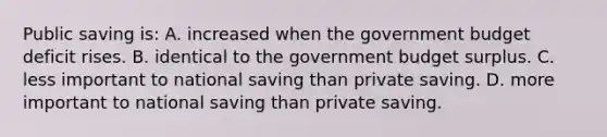 Public saving is: A. increased when the government budget deficit rises. B. identical to the government budget surplus. C. less important to national saving than private saving. D. more important to national saving than private saving.