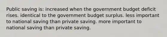 Public saving is: increased when the government budget deficit rises. identical to the government budget surplus. less important to national saving than private saving. more important to national saving than private saving.