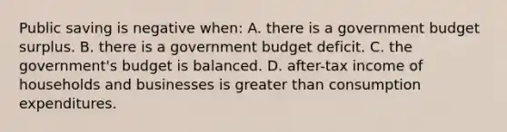 Public saving is negative when: A. there is a government budget surplus. B. there is a government budget deficit. C. the government's budget is balanced. D. after-tax income of households and businesses is greater than consumption expenditures.