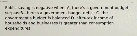 Public saving is negative when: A. there's a government budget surplus B. there's a government budget deficit C. the government's budget is balanced D. after-tax income of households and businesses is greater than consumption expenditures