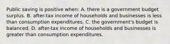 Public saving is positive when: A. there is a government budget surplus. B. after-tax income of households and businesses is less than consumption expenditures. C. the government's budget is balanced. D. after-tax income of households and businesses is greater than consumption expenditures.