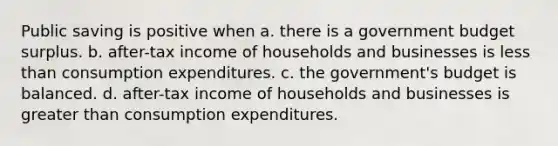 Public saving is positive when a. there is a government budget surplus. b. after-tax income of households and businesses is less than consumption expenditures. c. the government's budget is balanced. d. after-tax income of households and businesses is greater than consumption expenditures.