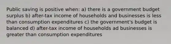 Public saving is positive when: a) there is a government budget surplus b) after-tax income of households and businesses is less than consumption expenditures c) the government's budget is balanced d) after-tax income of households ad businesses is greater than consumption expenditures