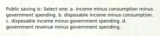 Public saving is: Select one: a. income minus consumption minus government spending. b. disposable income minus consumption. c. disposable income minus government spending. d. government revenue minus government spending.