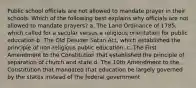 Public school officials are not allowed to mandate prayer in their schools. Which of the following best explains why officials are not allowed to mandate prayers? a. The Land Ordinance of 1785, which called for a secular versus a religious orientation for public education b. The Old Deluder Satan Act, which established the principle of non-religious public education. c. The First Amendment to the Constitution that established the principle of separation of church and state d. The 10th Amendment to the Constitution that mandated that education be largely governed by the states instead of the federal government