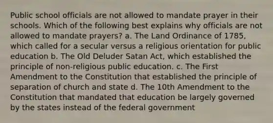 Public school officials are not allowed to mandate prayer in their schools. Which of the following best explains why officials are not allowed to mandate prayers? a. The Land Ordinance of 1785, which called for a secular versus a religious orientation for public education b. The Old Deluder Satan Act, which established the principle of non-religious public education. c. The First Amendment to the Constitution that established the principle of separation of church and state d. The 10th Amendment to the Constitution that mandated that education be largely governed by the states instead of the federal government