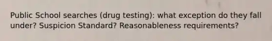 Public School searches (drug testing): what exception do they fall under? Suspicion Standard? Reasonableness requirements?