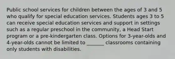 Public school services for children between the ages of 3 and 5 who qualify for special education services. Students ages 3 to 5 can receive special education services and support in settings such as a regular preschool in the community, a Head Start program or a pre-kindergarten class. Options for 3-year-olds and 4-year-olds cannot be limited to _______ classrooms containing only students with disabilities.