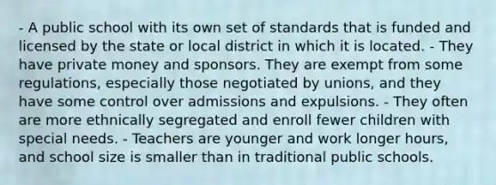 - A public school with its own set of standards that is funded and licensed by the state or local district in which it is located. - They have private money and sponsors. They are exempt from some regulations, especially those negotiated by unions, and they have some control over admissions and expulsions. - They often are more ethnically segregated and enroll fewer children with special needs. - Teachers are younger and work longer hours, and school size is smaller than in traditional public schools.